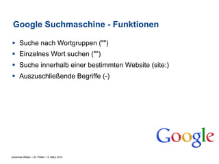 Google Suchmaschine - Funktionen

§  Suche nach Wortgruppen ("")
§  Einzelnes Wort suchen ("")
§  Suche innerhalb einer bestimmten Website (site:)
§  Auszuschließende Begriffe (-)




Johannes Weber – St. Pölten, 13. März 2012
 