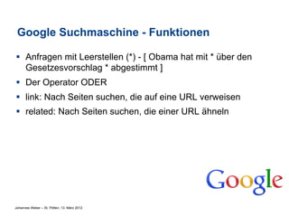 Google Suchmaschine - Funktionen

§  Anfragen mit Leerstellen (*) - [ Obama hat mit * über den
    Gesetzesvorschlag * abgestimmt ]
§  Der Operator ODER
§  link: Nach Seiten suchen, die auf eine URL verweisen
§  related: Nach Seiten suchen, die einer URL ähneln




Johannes Weber – St. Pölten, 13. März 2012
 
