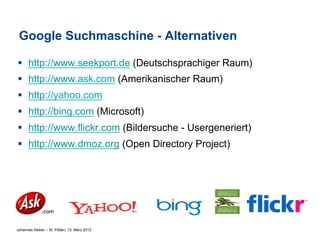 Google Suchmaschine - Alternativen

§  http://www.seekport.de (Deutschsprachiger Raum)
§  http://www.ask.com (Amerikanischer Raum)
§  http://yahoo.com
§  http://bing.com (Microsoft)
§  http://www.flickr.com (Bildersuche - Usergeneriert)
§  http://www.dmoz.org (Open Directory Project)




Johannes Weber – St. Pölten, 13. März 2012
 