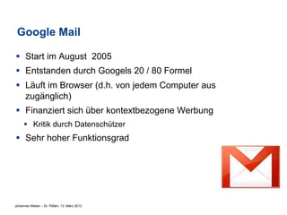 Google Mail

§  Start im August 2005
§  Entstanden durch Googels 20 / 80 Formel
§  Läuft im Browser (d.h. von jedem Computer aus
    zugänglich)
§  Finanziert sich über kontextbezogene Werbung
     §  Kritik durch Datenschützer
§  Sehr hoher Funktionsgrad




Johannes Weber – St. Pölten, 13. März 2012
 
