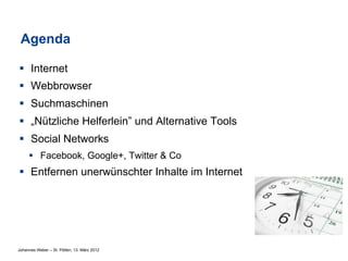 Agenda

§  Internet
§  Webbrowser
§  Suchmaschinen
§  „Nützliche Helferlein” und Alternative Tools
§  Social Networks
     §  Facebook, Google+, Twitter & Co
§  Entfernen unerwünschter Inhalte im Internet




Johannes Weber – St. Pölten, 13. März 2012
 