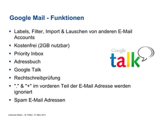 Google Mail - Funktionen

§  Labels, Filter, Import & Lauschen von anderen E-Mail
    Accounts
§  Kostenfrei (2GB nutzbar)
§  Priority Inbox
§  Adressbuch
§  Google Talk
§  Rechtschreibprüfung
§  "." & "+" im vorderen Teil der E-Mail Adresse werden
    ignoriert
§  Spam E-Mail Adressen

Johannes Weber – St. Pölten, 13. März 2012
 