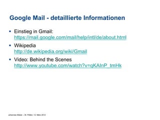 Google Mail - detaillierte Informationen

§  Einstieg in Gmail:
    https://mail.google.com/mail/help/intl/de/about.html
§  Wikipedia
    http://de.wikipedia.org/wiki/Gmail
§  Video: Behind the Scenes
    http://www.youtube.com/watch?v=qKAInP_tmHk




Johannes Weber – St. Pölten, 13. März 2012
 