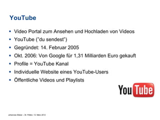 YouTube

§  Video Portal zum Ansehen und Hochladen von Videos
§  YouTube (”du sendest”)
§  Gegründet: 14. Februar 2005
§  Okt. 2006: Von Google für 1,31 Milliarden Euro gekauft
§  Profile = YouTube Kanal
§  Individuelle Website eines YouTube-Users
§  Öffentliche Videos und Playlists




Johannes Weber – St. Pölten, 13. März 2012
 