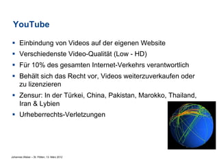 YouTube

§  Einbindung von Videos auf der eigenen Website
§  Verschiedenste Video-Qualität (Low - HD)
§  Für 10% des gesamten Internet-Verkehrs verantwortlich
§  Behält sich das Recht vor, Videos weiterzuverkaufen oder
    zu lizenzieren
§  Zensur: In der Türkei, China, Pakistan, Marokko, Thailand,
    Iran & Lybien
§  Urheberrechts-Verletzungen




Johannes Weber – St. Pölten, 13. März 2012
 
