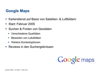 Google Maps

§  Kartendienst auf Basis von Sateliten- & Luftbildern
§  Start: Februar 2005
§  Suchen & Finden von Geodaten
     §  Verschiedene Qualitäten
     §  Bewerten von Lokalitäten
     §  Weitere Kontextoptionen
§  Reviews in den Suchergebnissen




Johannes Weber – St. Pölten, 13. März 2012
 