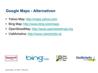Google Maps - Alternativen

§  Yahoo Map: http://maps.yahoo.com
§  Bing Map: http://www.bing.com/maps
§  OpenStreetMap: http://www.openstreetmap.org
§  ViaMicheline: http://www.viamichelin.at




Johannes Weber – St. Pölten, 13. März 2012
 