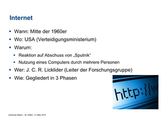 Internet

§  Wann: Mitte der 1960er
§  Wo: USA (Verteidigungsministerium)
§  Warum:
     §  Reaktion auf Abschuss von „Sputnik“
     §  Nutzung eines Computers durch mehrere Personen
§  Wer: J. C. R. Licklider (Leiter der Forschungsgruppe)
§  Wie: Gegliedert in 3 Phasen




Johannes Weber – St. Pölten, 13. März 2012
 