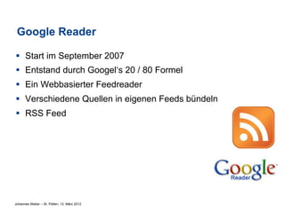 Google Reader

§  Start im September 2007
§  Entstand durch Googel‘s 20 / 80 Formel
§  Ein Webbasierter Feedreader
§  Verschiedene Quellen in eigenen Feeds bündeln
§  RSS Feed




Johannes Weber – St. Pölten, 13. März 2012
 