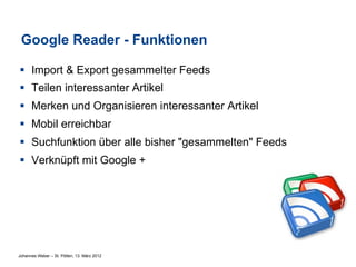 Google Reader - Funktionen

§  Import & Export gesammelter Feeds
§  Teilen interessanter Artikel
§  Merken und Organisieren interessanter Artikel
§  Mobil erreichbar
§  Suchfunktion über alle bisher "gesammelten" Feeds
§  Verknüpft mit Google +




Johannes Weber – St. Pölten, 13. März 2012
 