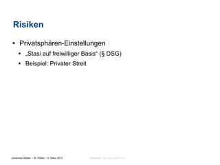 Risiken

§  Privatsphären-Einstellungen
     §  „Stasi auf freiwilliger Basis“ (§ DSG)
     §  Beispiel: Privater Streit




Johannes Weber – St. Pölten, 13. März 2012   Bildquelle: http://goo.gl/9mdym
 