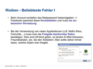 Risiken - Beliebteste Fehler I
     •  Beim Account erstellen das Mailpasswort bekanntgeben ->
        Facebook speichert diese Kontaktdaten und nutzt sie zur
        besseren Vernetzung


     •  Bei der Verwendung von vielen Applikationen (z.B. Mafia Wars,
        Farmville,...) muss man die Freigabe bestimmter Daten
        bestätigen. Dies wird oft blind getan, so landen E-Mail-Adressen,
        Freundeslisten, etc. bei den Anbietern. Man sollte daher immer
        lesen, welche Daten man freigibt.




Johannes Weber – St. Pölten, 13. März 2012
 