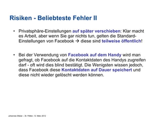 Risiken - Beliebteste Fehler II
     •  Privatsphäre-Einstellungen auf später verschieben: Klar macht
        es Arbeit, aber wenn Sie gar nichts tun, gelten die Standard-
        Einstellungen von Facebook à diese sind teilweise öffentlich!


     •  Bei der Verwendung von Facebook auf dem Handy wird man
        gefragt, ob Facebook auf die Kontaktdaten des Handys zugreifen
        darf - oft wird dies blind bestätigt. Die Wenigsten wissen jedoch,
        dass Facebook diese Kontaktdaten auf Dauer speichert und
        diese nicht wieder gelöscht werden können.




Johannes Weber – St. Pölten, 13. März 2012
 