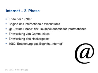 Internet – 2. Phase

§  Ende der 1970er
§  Beginn des internationale Wachstums
§  @ - „wilde Phase“ der Tauschökonomie für Informationen
§  Entwicklung von Communities
§  Entwicklung des Hackergeists
§  1982: Entstehung des Begriffs „Internet“




Johannes Weber – St. Pölten, 13. März 2012
 