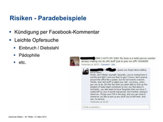 Risiken - Paradebeispiele

§  Kündigung per Facebook-Kommentar
§  Leichte Opfersuche
     §  Einbruch / Diebstahl
     §  Pädophilie
     §  etc.




Johannes Weber – St. Pölten, 13. März 2012
 