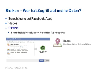Risiken – Wer hat Zugriff auf meine Daten?

§  Berechtigung bei Facebook-Apps
§  Places
§  HTTPS
     §  Sicherheitseinstellungen-> sichere Verbindung




Johannes Weber – St. Pölten, 13. März 2012
 