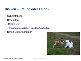 Risiken – Freund oder Feind?

§  Cyberstalking
§  Datenklau
§  „Gefällt mir“
     §  Facebook speichert das Surfverhalten
§  Daten Dritter schützen




Johannes Weber – St. Pölten, 13. März 2012   Bildquelle: http://goo.gl/OHnsU
 