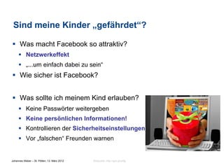Sind meine Kinder „gefährdet“?

§  Was macht Facebook so attraktiv?
     §  Netzwerkeffekt
     §  „...um einfach dabei zu sein“
§  Wie sicher ist Facebook?


§  Was sollte ich meinem Kind erlauben?
     §  Keine Passwörter weitergeben
     §  Keine persönlichen Informationen!
     §  Kontrollieren der Sicherheitseinstellungen
     §  Vor „falschen“ Freunden warnen


Johannes Weber – St. Pölten, 13. März 2012   Bildquelle: http://goo.gl/zIftg
 