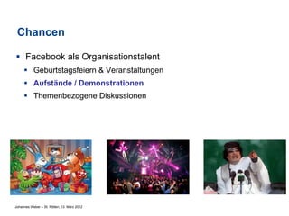 Chancen

§  Facebook als Organisationstalent
     §  Geburtstagsfeiern & Veranstaltungen
     §  Aufstände / Demonstrationen
     §  Themenbezogene Diskussionen




Johannes Weber – St. Pölten, 13. März 2012
 