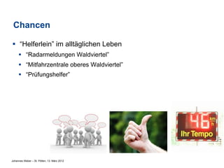 Chancen

§  “Helferlein” im alltäglichen Leben
     §  “Radarmeldungen Waldviertel”
     §  “Mitfahrzentrale oberes Waldviertel”
     §  “Prüfungshelfer”




Johannes Weber – St. Pölten, 13. März 2012
 