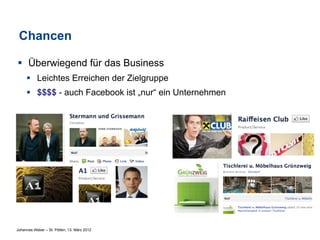 Chancen

§  Überwiegend für das Business
     §  Leichtes Erreichen der Zielgruppe
     §  $$$$ - auch Facebook ist „nur“ ein Unternehmen




Johannes Weber – St. Pölten, 13. März 2012
 