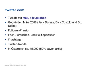 twitter.com

§  Tweets mit max. 140 Zeichen
§  Gegründet: März 2006 (Jack Dorsey, Dick Costolo und Biz
    Stone)
§  Follower-Prinzip
§  Fach-, Branchen- und Polit-spezifisch
§  #hashtags
§  Twitter-Trends
§  In Österreich ca. 45.000 (50% davon aktiv)




Johannes Weber – St. Pölten, 13. März 2012
 
