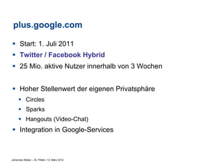 plus.google.com

§  Start: 1. Juli 2011
§  Twitter / Facebook Hybrid
§  25 Mio. aktive Nutzer innerhalb von 3 Wochen


§  Hoher Stellenwert der eigenen Privatsphäre
     §  Circles
     §  Sparks
     §  Hangouts (Video-Chat)
§  Integration in Google-Services



Johannes Weber – St. Pölten, 13. März 2012
 