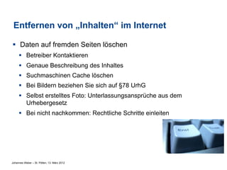 Entfernen von „Inhalten“ im Internet

§  Daten auf fremden Seiten löschen
     §  Betreiber Kontaktieren
     §  Genaue Beschreibung des Inhaltes
     §  Suchmaschinen Cache löschen
     §  Bei Bildern beziehen Sie sich auf §78 UrhG
     §  Selbst erstelltes Foto: Unterlassungsansprüche aus dem
         Urhebergesetz
     §  Bei nicht nachkommen: Rechtliche Schritte einleiten




Johannes Weber – St. Pölten, 13. März 2012
 