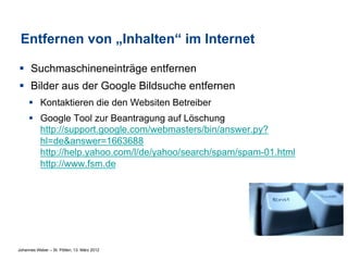 Entfernen von „Inhalten“ im Internet

§  Suchmaschineneinträge entfernen
§  Bilder aus der Google Bildsuche entfernen
     §  Kontaktieren die den Websiten Betreiber
     §  Google Tool zur Beantragung auf Löschung
         http://support.google.com/webmasters/bin/answer.py?
         hl=de&answer=1663688
         http://help.yahoo.com/l/de/yahoo/search/spam/spam-01.html
         http://www.fsm.de




Johannes Weber – St. Pölten, 13. März 2012
 