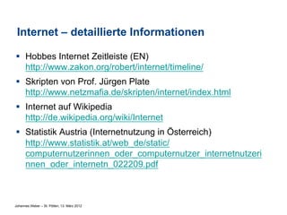 Internet – detaillierte Informationen

§  Hobbes Internet Zeitleiste (EN)
    http://www.zakon.org/robert/internet/timeline/
§  Skripten von Prof. Jürgen Plate
    http://www.netzmafia.de/skripten/internet/index.html
§  Internet auf Wikipedia
    http://de.wikipedia.org/wiki/Internet
§  Statistik Austria (Internetnutzung in Österreich)
    http://www.statistik.at/web_de/static/
    computernutzerinnen_oder_computernutzer_internetnutzeri
    nnen_oder_internetn_022209.pdf



Johannes Weber – St. Pölten, 13. März 2012
 