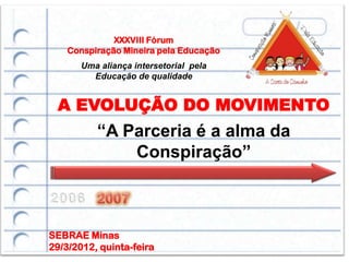 XXXVIII Fórum
    Conspiração Mineira pela Educação
       Uma aliança intersetorial pela
         Educação de qualidade


 A EVOLUÇÃO DO MOVIMENTO
          “A Parceria é a alma da
              Conspiração”



SEBRAE Minas
29/3/2012, quinta-feira
 