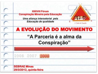 XXXVIII Fórum
    Conspiração Mineira pela Educação
       Uma aliança intersetorial pela
         Educação de qualidade


 A EVOLUÇÃO DO MOVIMENTO
          “A Parceria é a alma da
              Conspiração”



SEBRAE Minas
29/3/2012, quinta-feira
 