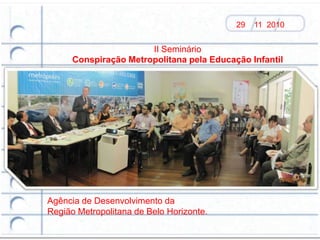 29   11 2010


                       II Seminário
      Conspiração Metropolitana pela Educação Infantil




Agência de Desenvolvimento da
Região Metropolitana de Belo Horizonte.
 