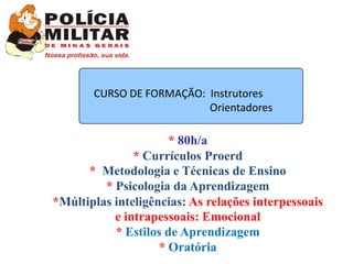 CURSO DE FORMAÇÃO: Instrutores
                          Orientadores

                      * 80h/a
               * Currículos Proerd
      * Metodologia e Técnicas de Ensino
         * Psicologia da Aprendizagem
*Múltiplas inteligências: As relações interpessoais
           e intrapessoais: Emocional
           * Estilos de Aprendizagem
                    * Oratória
 