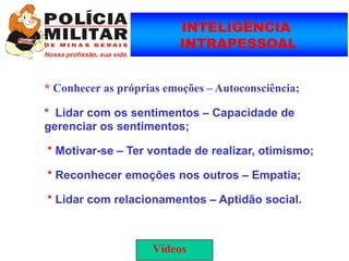 INTELIGÊNCIA
                          INTRAPESSOAL


* Conhecer as próprias emoções – Autoconsciência;

* Lidar com os sentimentos – Capacidade de
gerenciar os sentimentos;

* Motivar-se – Ter vontade de realizar, otimismo;

* Reconhecer emoções nos outros – Empatia;

* Lidar com relacionamentos – Aptidão social.



                    Vídeos
 