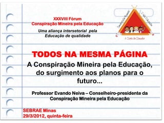 XXXVIII Fórum
    Conspiração Mineira pela Educação
       Uma aliança intersetorial pela
         Educação de qualidade



    TODOS NA MESMA PÁGINA
 A Conspiração Mineira pela Educação,
   do surgimento aos planos para o
               futuro...
    Professor Evando Neiva – Conselheiro-presidente da
           Conspiração Mineira pela Educação

SEBRAE Minas
29/3/2012, quinta-feira
 