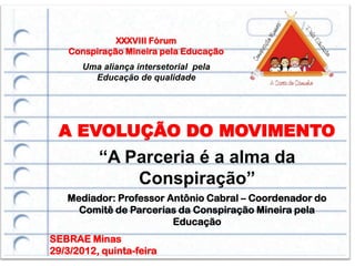 XXXVIII Fórum
    Conspiração Mineira pela Educação
       Uma aliança intersetorial pela
         Educação de qualidade




 A EVOLUÇÃO DO MOVIMENTO
          “A Parceria é a alma da
              Conspiração”
   Mediador: Professor Antônio Cabral – Coordenador do
     Comitê de Parcerias da Conspiração Mineira pela
                        Educação
SEBRAE Minas
29/3/2012, quinta-feira
 