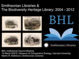 Smithsonian Libraries &
The Biodiversity Heritage Library: 2004 - 2012




BHL Institutional Council Meeting
15 March 02012 | Museum of Comparative Zoology, Harvard University
Martin R. Kalfatovic | Smithsonian Libraries
 