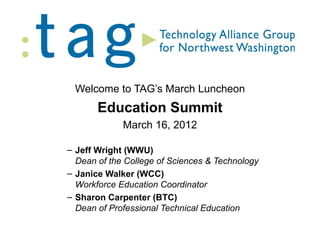 Welcome to TAG’s March Luncheon
       Education Summit
             March 16, 2012

– Jeff Wright (WWU)
  Dean of the College of Sciences & Technology
– Janice Walker (WCC)
  Workforce Education Coordinator
– Sharon Carpenter (BTC)
  Dean of Professional Technical Education
 