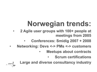 Norwegian trends:
 •   2 Agile user groups with 100+ people at
                        meetings from 2005
       •   Conferences: Smidig 2007 + 2008
•   Networking: Devs <-> PMs <-> customers
                •   Meetups about contracts
                     •  Scrum certifications
  •  Large and diverse consultancy industry
 