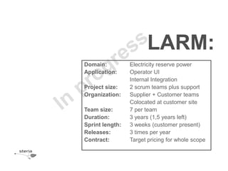 LARM:
Domain:          Electricity reserve power
Application:     Operator UI
                 Internal Integration
Project size:    2 scrum teams plus support
Organization:    Supplier + Customer teams
                 Colocated at customer site
Team size:       7 per team
Duration:        3 years (1,5 years left)
Sprint length:   3 weeks (customer present)
Releases:        3 times per year
Contract:        Target pricing for whole scope
 