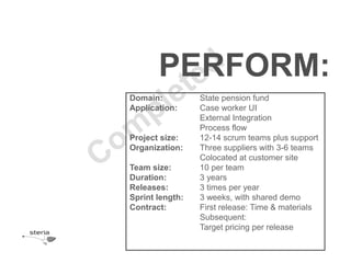 PERFORM:
Domain:          State pension fund
Application:     Case worker UI
                 External Integration
                 Process flow
Project size:    12-14 scrum teams plus support
Organization:    Three suppliers with 3-6 teams
                 Colocated at customer site
Team size:       10 per team
Duration:        3 years
Releases:        3 times per year
Sprint length:   3 weeks, with shared demo
Contract:        First release: Time & materials
                 Subsequent:
                 Target pricing per release
 