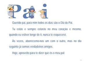 Querido pai, para mim todos os dias são o Dia do Pai.

  Tu estás e sempre estarás no meu coração e mesmo,
quando eu estiver longe de ti, nunca te esquecerei.

  Às vezes, aborrecemo-nos um com o outro, mas no dia
seguinte já somos verdadeiros amigos.

  Hoje, aproveito para te dizer que és o meu pai:

                                                          10
 