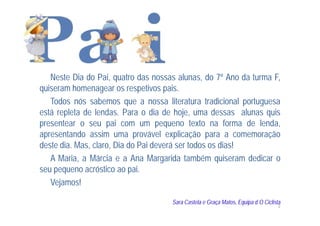 Neste Dia do Pai, quatro das nossas alunas, do 7º Ano da turma F,
quiseram homenagear os respetivos pais.
   Todos nós sabemos que a nossa literatura tradicional portuguesa
está repleta de lendas. Para o dia de hoje, uma dessas alunas quis
presentear o seu pai com um pequeno texto na forma de lenda,
apresentando assim uma provável explicação para a comemoração
deste dia. Mas, claro, Dia do Pai deverá ser todos os dias!
   A Maria, a Márcia e a Ana Margarida também quiseram dedicar o
seu pequeno acróstico ao pai.
   Vejamos!

                                     Sara Castela e Graça Matos, Equipa d´O Ciclista
                                                                                   2
 