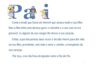 Conta a lenda que havia um homem que amava muito o seu filho.
Mas o filho tinha uma doença grave e estranha e a sua cura só era
possível, se alguém do seu sangue lhe desse o seu coração.

   Então, o pai não pensou duas vezes e decidiu morrer para dar vida
ao seu filho, permitindo, com todo o amor e carinho, o transplante do
seu coração.

   Por isso, esse dia ficou designado como o Dia do Pai.
                                                                        3
 