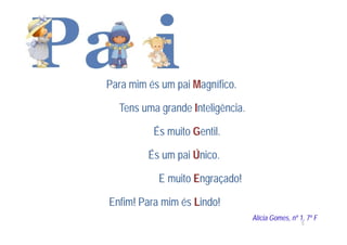 Para mim és um pai Magnífico.

  Tens uma grande Inteligência.

          És muito Gentil.

         És um pai Único.

           E muito Engraçado!

Enfim! Para mim és Lindo!
                                  Alícia Gomes, nº 1, 7º F
                                                    5
 