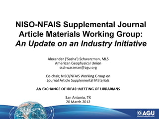 NISO-NFAIS Supplemental Journal
 Article Materials Working Group:
An Update on an Industry Initiative
          Alexander (‘Sasha’) Schwarzman, MLS
              American Geophysical Union
                sschwarzman@agu.org

         Co-chair, NISO/NFAIS Working Group on
         Journal Article Supplemental Materials

     AN EXCHANGE OF IDEAS: MEETING OF LIBRARIANS

                    San Antonio, TX
                    20 March 2012
 