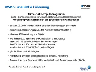 Klima-Kälte-Impulsprogramm
BMU – Bundesministerium für Umwelt, Naturschutz und Reaktorsicherheit
Förderung von Maßnahmen an gewerblichen Kälteanlagen
• seit 24.06.2011 werden auch Sorptionskälteanlagen gefördert
• durch Bonusförderung (25% der Nettoinvestitionskosten*)
• ab einer Kälteleistung von 50kW
• wenn Beheizung mittels Sekundärwärme erfolgt aus
a) Abwärme aus Produktion, BHKW-Anlagen
b) Wärme aus Fern- oder Nahwärmenetze
c) Wärme aus thermischen Solaranlagen
• gilt für Neu- und Altanlagen
• Förderung umfasst Sorptionsanlage einschl. Peripherie
• Antrag über das Bundesamt für Wirtschaft und Ausfuhrkontrolle (BAFA)
KWKK- und BAFA Förderung
* an bestimmte Randparameter geknüpft
 