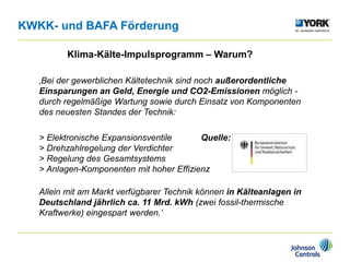 Klima-Kälte-Impulsprogramm – Warum?
‚Bei der gewerblichen Kältetechnik sind noch außerordentliche
Einsparungen an Geld, Energie und CO2-Emissionen möglich -
durch regelmäßige Wartung sowie durch Einsatz von Komponenten
des neuesten Standes der Technik:
> Elektronische Expansionsventile Quelle:
> Drehzahlregelung der Verdichter
> Regelung des Gesamtsystems
> Anlagen-Komponenten mit hoher Effizienz
Allein mit am Markt verfügbarer Technik können in Kälteanlagen in
Deutschland jährlich ca. 11 Mrd. kWh (zwei fossil-thermische
Kraftwerke) eingespart werden.‘
KWKK- und BAFA Förderung
 