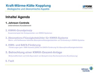 Inhalte/ Agenda
1. Johnson Controls
Unternehmens Kurzübersicht
2. KWKK-Grundprinzip
Zusammenspiel der Komponenten von KWKK-Systemen
3. Absorptions-Flüssigkeitskühler für KWKK-Systeme
Warm- und Heißwasser-beheizte Absorptionsflüssigkeitskühler zur Einbindung in KWKK-Systeme
4. KWK- und BAFA-Förderung
Förderungen gem. KWK-Gesetzt (2009) und BAFA-Förderung für Absorptionsflüssigkeitskühler
5. Betrachtung einer KWKK-Gesamt-Anlage
Wirtschaftlichkeit und CO2-Äquivalent am Beispiel eines Rechenzentrums (Kurzfassung)
6. Fazit
Kraft-Wärme-Kälte Kopplung
ökologische und ökonomische Aspekte
 
